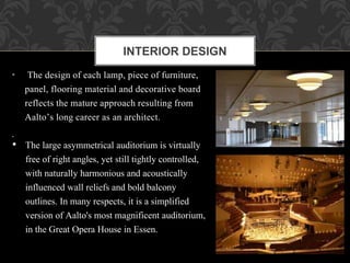 • The design of each lamp, piece of furniture,
panel, flooring material and decorative board
reflects the mature approach resulting from
Aalto’s long career as an architect.
.
INTERIOR DESIGN
• The large asymmetrical auditorium is virtually
free of right angles, yet still tightly controlled,
with naturally harmonious and acoustically
influenced wall reliefs and bold balcony
outlines. In many respects, it is a simplified
version of Aalto's most magnificent auditorium,
in the Great Opera House in Essen.
 