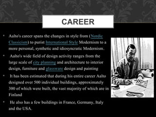 • Aalto's career spans the changes in style from (Nordic
Classicism) to purist International Style Modernism to a
more personal, synthetic and idiosyncratic Modernism.
• Aalto's wide field of design activity ranges from the
large scale of city planning and architecture to interior
design, furniture and glassware design and painting
• It has been estimated that during his entire career Aalto
designed over 500 individual buildings, approximately
300 of which were built, the vast majority of which are in
Finland
• He also has a few buildings in France, Germany, Italy
and the USA.
CAREER
 