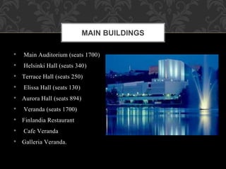 • Main Auditorium (seats 1700)
• Helsinki Hall (seats 340)
• Terrace Hall (seats 250)
• Elissa Hall (seats 130)
• Aurora Hall (seats 894)
• Veranda (seats 1700)
• Finlandia Restaurant
• Cafe Veranda
• Galleria Veranda.
MAIN BUILDINGS
 