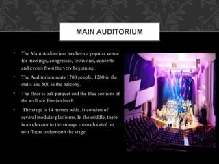 • The Main Auditorium has been a popular venue
for meetings, congresses, festivities, concerts
and events from the very beginning.
• The Auditorium seats 1700 people, 1200 in the
stalls and 500 in the balcony.
• The floor is oak parquet and the blue sections of
the wall are Finnish birch.
• The stage is 14 metres wide. It consists of
several modular platforms. In the middle, there
is an elevator to the storage rooms located on
two floors underneath the stage.
MAIN AUDITORIUM
 