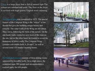 Piazza is a large foyer that is full of natural light The
colours are subdued and quiet. The floor or the foyer
is covered with high-quality English wool carpeting.
The Congress Wing was completed in 1975. The special
feature of the Congress Wing is the “waves” of the
facade that give the building unique beauty and
vivacity. The outer walls of the Wing are not direct.
They curve, following the form of the terrain. On the
one hand, Aalto wanted to save most of the trees on
the site, but on the other hand, he wanted to avoid the
monotony of direct walls. The Congress Wing
contains convertible halls A, B and C, as well as
several (total 13) smaller meeting rooms.
The Finlandia Restaurant consists of three dining rooms
separated by movable walls. As a single space, the
restaurant seats 380 people and accommodates a
cocktail party for 650 people.
 