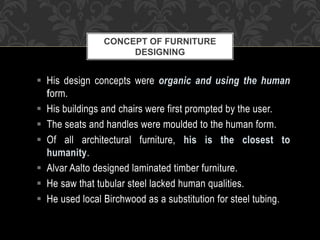  His design concepts were organic and using the human
form.
 His buildings and chairs were first prompted by the user.
 The seats and handles were moulded to the human form.
 Of all architectural furniture, his is the closest to
humanity.
 Alvar Aalto designed laminated timber furniture.
 He saw that tubular steel lacked human qualities.
 He used local Birchwood as a substitution for steel tubing.
CONCEPT OF FURNITURE
DESIGNING
 