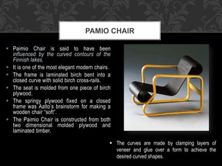  Paimio Chair is said to have been
influenced by the curved contours of the
Finnish lakes.
 It is one of the most elegant modern chairs.
 The frame is laminated birch bent into a
closed curve with solid birch cross-rails.
 The seat is molded from one piece of birch
plywood.
 The springy plywood fixed on a closed
frame was Aalto’s brainstorm for making a
wooden chair “soft”.
 The Paimio Chair is constructed from both
two dimensional molded plywood and
laminated timber.
PAMIO CHAIR
 The curves are made by clamping layers of
veneer and glue over a form to achieve the
desired curved shapes.
 