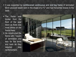  It was supported by cantilevered continuous arm and leg frame of laminated
Birch plywood steam bent in the shape of a "C" and had horizontal braces to the
back.
 The frame was
thicker from the
front of the seat
down as there was
more stress on the
frame there.
 He constructed the
frame with 7 layers
of lamination and
less for the arms
and back as they
required less
reinforcement.
 