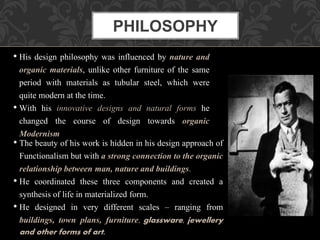 • The beauty of his work is hidden in his design approach of
Functionalism but with a strong connection to the organic
relationship between man, nature and buildings.
• He coordinated these three components and created a
synthesis of life in materialized form.
• He designed in very different scales – ranging from
buildings, town plans, furniture, glassware, jewellery
and other forms of art.
• His design philosophy was influenced by nature and
organic materials, unlike other furniture of the same
period with materials as tubular steel, which were
quite modern at the time.
• With his innovative designs and natural forms he
changed the course of design towards organic
Modernism
PHILOSOPHY
 