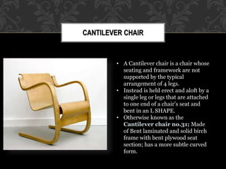 CANTILEVER CHAIR
• A Cantilever chair is a chair whose
seating and framework are not
supported by the typical
arrangement of 4 legs.
• Instead is held erect and aloft by a
single leg or legs that are attached
to one end of a chair’s seat and
bent in an L SHAPE.
• Otherwise known as the
Cantilever chair no.31; Made
of Bent laminated and solid birch
frame with bent plywood seat
section; has a more subtle curved
form.
 