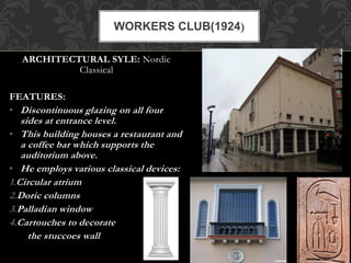 ARCHITECTURAL SYLE: Nordic
Classical
FEATURES:
• Discontinuous glazing on all four
sides at entrance level.
• This building houses a restaurant and
a coffee bar which supports the
auditorium above.
• He employs various classical devices:
1.Circular atrium
2.Doric columns
3.Palladian window
4.Cartouches to decorate
the stuccoes wall
WORKERS CLUB(1924)
 