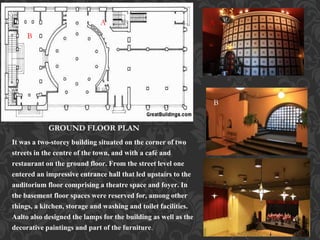 GROUND FLOOR PLAN
It was a two-storey building situated on the corner of two
streets in the centre of the town, and with a café and
restaurant on the ground floor. From the street level one
entered an impressive entrance hall that led upstairs to the
auditorium floor comprising a theatre space and foyer. In
the basement floor spaces were reserved for, among other
things, a kitchen, storage and washing and toilet facilities.
Aalto also designed the lamps for the building as well as the
decorative paintings and part of the furniture.
AA A
B
B
 
