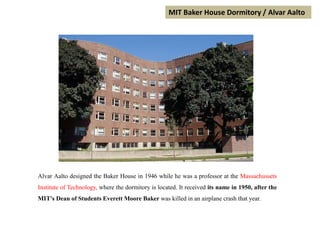 MIT Baker House Dormitory / Alvar Aalto
Alvar Aalto designed the Baker House in 1946 while he was a professor at the Massachussets
Institute of Technology, where the dormitory is located. It received its name in 1950, after the
MIT's Dean of Students Everett Moore Baker was killed in an airplane crash that year.
 
