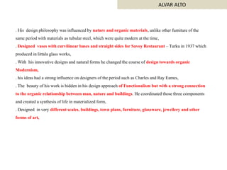 . His design philosophy was influenced by nature and organic materials, unlike other furniture of the
same period with materials as tubular steel, which were quite modern at the time,
. Designed vases with curvilinear bases and straight sides for Savoy Restaurant – Turku in 1937 which
produced in Iittala glass works,
. With his innovative designs and natural forms he changed the course of design towards organic
Modernism,
. his ideas had a strong influence on designers of the period such as Charles and Ray Eames,
. The beauty of his work is hidden in his design approach of Functionalism but with a strong connection
to the organic relationship between man, nature and buildings. He coordinated those three components
and created a synthesis of life in materialized form,
. Designed in very different scales, buildings, town plans, furniture, glassware, jewellery and other
forms of art,
ALVAR ALTO
 