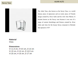 The Aalto Vase, also known as the Savoy Vase, is a world
famous piece of glassware and an iconic piece of Finnish
design created by Alvar Aalto and his wife Aino Marsio. It
became known as the Savoy vase because it was one of a
range of custom furnishings and fixtures created by Alvar
Aalto and Anio for the luxury Savoy resaurant in Helsinki
that opened in 1937
Savoy Vase
ALVAR ALTO
 