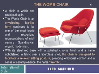 THE WOMB CHAIR                               13


  A chair in which one
   could curl up in.
  The Womb Chair is an
   enveloping, lap-like
   form continues to be
   one of the most iconic
   and           recognized
   representations of mid-
   century Scandinavian
   organic modernism.
  With its steel rod base with a polished chrome finish and a frame
   upholstered in fabric over a fiberglass shell, the chair is designed to
   facilitate a relaxed sitting posture, providing emotional comfort and a
   sense of security—hence, the name “Womb”.
International
                                     EERO SAARINEN
Style
 
