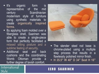 14
   It's     organic      form      is
    representative of the mid
    century             Scandinavian
    modernism style of furniture
    using synthetic materials to
    create organically inspired
    forms.
   By applying foam molded over a
    fiberglass shell, Saarinen was
    able to create a single-piece
    form that perfectly facilitated a
    relaxed sitting posture and a  The slender steel rod base is
    sublime feeling of security.          chrome-plated using a multiple
   Additional seat and back              step process that results in a
    cushions and the coordinating         flawlessly polished mirror finish.
    Womb Ottoman provide a  H 35.5" W 40" D 34" Seat H 16"
    further degree of lavish comfort.
International
                                       EERO SAARINEN
Style
 