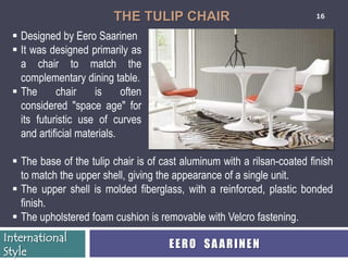 THE TULIP CHAIR                                16


  Designed by Eero Saarinen
  It was designed primarily as
   a chair to match the
   complementary dining table.
  The      chair     is     often
   considered "space age" for
   its futuristic use of curves
   and artificial materials.

  The base of the tulip chair is of cast aluminum with a rilsan-coated finish
   to match the upper shell, giving the appearance of a single unit.
  The upper shell is molded fiberglass, with a reinforced, plastic bonded
   finish.
  The upholstered foam cushion is removable with Velcro fastening.
International
                                      EERO SAARINEN
Style
 