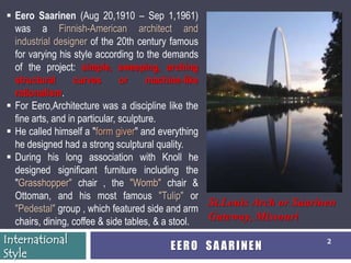  Eero Saarinen (Aug 20,1910 – Sep 1,1961)
  was a Finnish-American architect and
  industrial designer of the 20th century famous
  for varying his style according to the demands
  of the project: simple, sweeping, arching
  structural       curves       or     machine-like
  rationalism.
 For Eero,Architecture was a discipline like the
  fine arts, and in particular, sculpture.
 He called himself a "form giver" and everything
  he designed had a strong sculptural quality.
 During his long association with Knoll he
  designed significant furniture including the
  "Grasshopper" chair , the "Womb" chair &
  Ottoman, and his most famous "Tulip" or
                                                    St.Louis Arch or Saarinen
  "Pedestal" group , which featured side and arm
  chairs, dining, coffee & side tables, & a stool.  Gateway, Missouri
International                                                             2
                                      EERO SAARINEN
Style
 