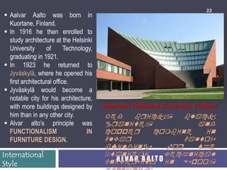 22
 Aalvar Aalto was born in
  Kuortane, Finland.
 In 1916 he then enrolled to
  study architecture at the Helsinki
  University       of      Technology,
  graduating in 1921.
 In 1923 he returned to
  Jyväskylä, where he opened his
  first architectural office.
 Jyväskylä would become a
  notable city for his architecture,
  with more buildings designed by        Otaniemi Technical University, Finland
  him than in any other city.            Red       bqick,       black
 Alvar alto’s principle was             gqanite,                  and
  FUNCTIONALISM                    IN    coppeq          combine     in
  FURNITURE DESIGN.                      Alvaq                  Aalto's
                                         buildings          foq    the
International                            Otaniemi           Technical
Style                                    Univeqsity O in Espoo,
                                            A LV A R A A LT
 