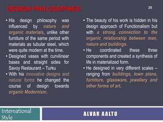 25
  DESIGN PHILOSOPHIES
 • His design philosophy was           • The beauty of his work is hidden in his
   influenced by nature and              design approach of Functionalism but
   organic materials, unlike other       with a strong connection to the
   furniture of the same period with     organic relationship between man,
   materials as tubular steel, which     nature and buildings.
   were quite modern at the time.      • He       coordinated       these  three
 • Designed vases with curvilinear       components and created a synthesis of
   bases and straight sides for          life in materialized form.
   Savoy Restaurant – Turku            • He designed in very different scales –
 • With his innovative designs and       ranging from buildings, town plans,
   natural forms he changed the          furniture, glassware, jewellery and
   course of design towards              other forms of art.
   organic Modernism.


International
                                       A LV A R A A LT O
Style
 