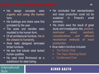 ALVAR ALTO’S FURNITURE DESIGN                                                      26


   His design concepts were                  He concluded that standardization
    organic and using the human                and mass production could not be
    form.                                      sustained in Finland's small
   His buildings and chairs were first        economy.
    prompted by the user.                     His chairs were the result of great
   The seats and handles were                 study and investigation into, posture,
    moulded to the human form.                 laminated         wood,       aesthetic
   Of all architectural furniture, his is     considerations         and     efficient
    the closest to humanity.                   mechanical methods of mass
   Alvar Aalto designed laminated             production.
    timber furniture.                         Alvar Aalto’s furniture included:
   He saw that tubular steel lacked            The Paimio Chair
    human qualities.                            The Viipuri Stacking Stools
   He used local Birchwood as a                Cantilevered Chair
    substitution for steel tubing.
 International
                                              A LV A R A A LT O
 Style
 