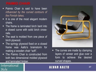 PAIMIO CHAIR
  Paimio Chair is said to have been
   influenced by the curved contours of
   the Finnish lakes.
  It is one of the most elegant modern
   chairs.
  The frame is laminated birch bent into
   a closed curve with solid birch cross-
   rails.
  The seat is molded from one piece of
   birch plywood.
  The springy plywood fixed on a closed
   frame was Aalto’s brainstorm for
   making a wooden chair ―soft‖.               The curves are made by clamping
  The Paimio Chair is constructed from         layers of veneer and glue over a
   both two dimensional molded plywood          form to achieve the desired
   and laminated timber.                        curved shapes.
International
                                            A LV A R A A LT O                27
Style
 