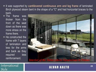  It was supported by cantilevered continuous arm and leg frame of laminated
   Birch plywood steam bent in the shape of a "C" and had horizontal braces to the
   back.
  The frame was
   thicker from the
   front of the seat
   down as there was
   more stress on the
   frame there.
  He constructed the
   frame with 7 layers
   of lamination and
   less for the arms
   and back as they
   required       less
   reinforcement.
                        Interior of the Tuberculosis Sanatorium in Paimio
International                                                                  28
                                          A LV A R A A LT O
Style
 