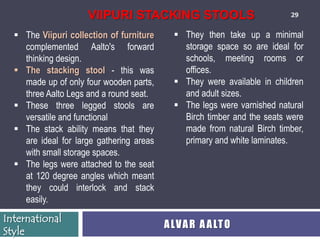 VIIPURI STACKING STOOLS                             29


   The Viipuri collection of furniture      They then take up a minimal
    complemented Aalto's forward              storage space so are ideal for
    thinking design.                          schools, meeting rooms or
   The stacking stool - this was             offices.
    made up of only four wooden parts,       They were available in children
    three Aalto Legs and a round seat.        and adult sizes.
   These three legged stools are            The legs were varnished natural
    versatile and functional                  Birch timber and the seats were
   The stack ability means that they         made from natural Birch timber,
    are ideal for large gathering areas       primary and white laminates.
    with small storage spaces.
   The legs were attached to the seat
    at 120 degree angles which meant
    they could interlock and stack
    easily.
International
                                          A LV A R A A LT O
Style
 