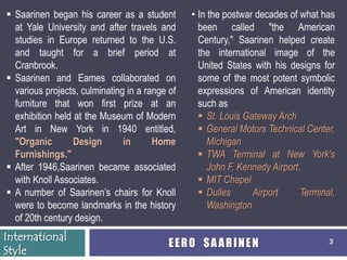  Saarinen began his career as a student        • In the postwar decades of what has
  at Yale University and after travels and        been called "the American
  studies in Europe returned to the U.S.          Century," Saarinen helped create
  and taught for a brief period at                the international image of the
  Cranbrook.                                      United States with his designs for
 Saarinen and Eames collaborated on              some of the most potent symbolic
  various projects, culminating in a range of     expressions of American identity
  furniture that won first prize at an            such as
  exhibition held at the Museum of Modern          St. Louis Gateway Arch
  Art in New York in 1940 entitled,                General Motors Technical Center,
  "Organic        Design       in      Home          Michigan
  Furnishings."                                    TWA Terminal at New York's
 After 1946,Saarinen became associated              John F. Kennedy Airport.
  with Knoll Associates.                           MIT Chapel
 A number of Saarinen’s chairs for Knoll          Dulles      Airport      Terminal,
  were to become landmarks in the history            Washington
  of 20th century design.
International
                                           EERO SAARINEN                            3
Style
 