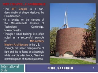 MIT CHAPEL, CAMBRIDGE
 • The MIT Chapel is a non-
   denominational chapel designed by
   Eero Saarinen.
 • It is located on the campus of
   the Massachusetts Institute of
   Technology,               Cambridge,
   Massachusetts.
 • Though a small building, it is often
   noted as a successful example
   of                       Mid-century
   Modern Architecture in the US.
 • Through the sheer manipulation of
   light and the its focus on a blazingly
   white marble altar block, Saarinen
   created a place of mystic quietness.

International
                                            EERO SAARINEN   7
Style
 