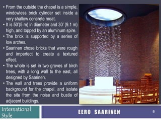 • From the outside the chapel is a simple,
  windowless brick cylinder set inside a
  very shallow concrete moat.
• It is 50’(5 m) in diameter and 30’ (9.1 m)
  high, and topped by an aluminum spire.
• The brick is supported by a series of
  low arches.
• Saarinen chose bricks that were rough
  and imperfect to create a textured
  effect.
• The whole is set in two groves of birch
  trees, with a long wall to the east, all
  designed by Saarinen.
• The wall and trees provide a uniform
  background for the chapel, and isolate
  the site from the noise and bustle of
  adjacent buildings.
International
                                               EERO SAARINEN   8
Style
 