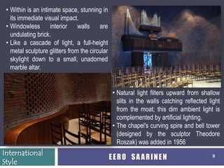• Within is an intimate space, stunning in
   its immediate visual impact.
 • Windowless interior walls are
   undulating brick.
 • Like a cascade of light, a full-height
   metal sculpture glitters from the circular
   skylight down to a small, unadorned
   marble altar.


                                                • Natural light filters upward from shallow
                                                  slits in the walls catching reflected light
                                                  from the moat; this dim ambient light is
                                                  complemented by artificial lighting.
                                                • The chapel's curving spire and bell tower
                                                  (designed by the sculptor Theodore
                                                  Roszak) was added in 1956
International
                                                EERO SAARINEN                            9
Style
 
