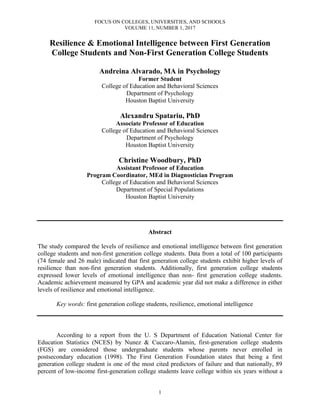 FOCUS ON COLLEGES, UNIVERSITIES, AND SCHOOLS
VOLUME 11, NUMBER 1, 2017
1
Resilience & Emotional Intelligence between First Generation
College Students and Non-First Generation College Students
Andreina Alvarado, MA in Psychology
Former Student
College of Education and Behavioral Sciences
Department of Psychology
Houston Baptist University
Alexandru Spatariu, PhD
Associate Professor of Education
College of Education and Behavioral Sciences
Department of Psychology
Houston Baptist University
Christine Woodbury, PhD
Assistant Professor of Education
Program Coordinator, MEd in Diagnostician Program
College of Education and Behavioral Sciences
Department of Special Populations
Houston Baptist University
Abstract
The study compared the levels of resilience and emotional intelligence between first generation
college students and non-first generation college students. Data from a total of 100 participants
(74 female and 26 male) indicated that first generation college students exhibit higher levels of
resilience than non-first generation students. Additionally, first generation college students
expressed lower levels of emotional intelligence than non- first generation college students.
Academic achievement measured by GPA and academic year did not make a difference in either
levels of resilience and emotional intelligence.
Key words: first generation college students, resilience, emotional intelligence
According to a report from the U. S Department of Education National Center for
Education Statistics (NCES) by Nunez & Cuccaro-Alamin, first-generation college students
(FGS) are considered those undergraduate students whose parents never enrolled in
postsecondary education (1998). The First Generation Foundation states that being a first
generation college student is one of the most cited predictors of failure and that nationally, 89
percent of low-income first-generation college students leave college within six years without a
 