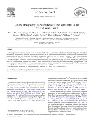 Isotope stratigraphy of Neoproterozoic cap carbonates in the
Araras Group, Brazil
Carlos J.S. de Alvarenga a,⁎, Marcel A. Dardenne a
, Roberto V. Santos a
, Emanuele R. Brod a
,
Simone M.C.L. Gioia a
, Alcides N. Sial b
, Elton L. Dantas a
, Valderez P. Ferreira b
a
Instituto de Geociências, Universidade de Brasília, Campus Universitário, Asa Norte, CEP: 70910-900, Brasília, DF, Brazil
b
Departamento de Geologia, Universidade Federal de Pernambuco, Caixa Postal: 7852, CEP: 50732-970, Recife, PE, Brazil
Received 22 September 2005; accepted 7 May 2007
Available online 23 May 2007
Abstract
The Neoproterozoic carbonate sequence on the southeastern border of the Amazon Craton is divided into three lithostratigraphic units: a basal
cap dolomite, an intermediate limestone, limestone-mudstone unit, and an upper dolarenite-dolorudite unit. Sections of the cap-carbonate were
measured from the inner shelf to the outer shelf. Carbon isotope ratios (relative to PDB) vary between −10.5 and −1.7‰ in cap dolomite, and
between −5.4 and +0.1‰ in laminated limestone and mud-limestone. Limestones and mud-limestones exhibit 87
Sr/86
Sr ratios ranging from
0.70740 to 0.70780. A comparative isotope stratigraphy between the inner-shelf and the middle-shelf basin shows differences in carbon isotope
ratios: The cap dolomite and limestones have lower δ13
C ratios on the border of the basin (inner shelf) than in the middle shelf of the basin. These
lower values can be related to shallower environmental conditions and to a stronger influence of the continental border. The 87
Sr/86
Sr ratios are the
same in both areas, and are consistent with seawater composition at around 600 Ma.
© 2007 International Association for Gondwana Research. Published by Elsevier B.V. All rights reserved.
Keywords: Neoproterozoic; Chemostratigraphy; Carbonate platform; Araras group; Glaciation
1. Introduction
Associations of glaciogenic and carbonate rocks are common
in Neoproterozoic sequences. As these successions are normally
unfossiliferous and poorly dated, carbon and strontium isotope
data have become powerful tools for correlation within a
sedimentary basin or even at a larger, global scale (Hoffman
et al., 1998; Kennedy et al., 1998, 2001; Melezhik et al., 2001;
Hoffman and Schrag, 2002; Melezhik et al., 2005). Carbon
isotope ratios of worldwide Neoproterozoic sequences placed
just at the end of the glacial event range from highly 13
C-
enriched to 13
C-depleted values (Kaufman et al., 1997;
Kennedy et al., 1998; Hoffman et al., 1998). The Sr isotope
data are interpreted to reflect 87
Sr/86
Sr variation of seawater for
the different carbonate sequences in the Neoproterozoic. Some
workers have shown that the lowest 87
Sr/86
Sr values (0.7056)
are consistent with 850–750 Ma seawater and higher values
(0.7074 to 0.7087) with latest Neoproterozoic seawater
(Jacobsen and Kaufman, 1999; Shields, 1999; Brasier and
Shields, 2000; Melezhik et al., 2001; Thomas et al., 2004).
Isotopic chemostratigraphic data in Neoproterozoic carbonate
successions in which shallow-water facies changes to deeper
facies have been considered in a number of papers (Hoffman
et al., 1998; Alvarenga et al., 2004; Cozzi et al., 2004; Frimmel
and Fölling, 2004; Halverson et al., 2005). In the Paraguay Belt
C, O, and Sr isotope data have been determined in three sections
from the inner shelf to the foreslope (Alvarenga et al., 2004). In
this paper we present new C isotope and Sr isotope data from the
lower formations of the Araras Group (cap dolomite and Guia
Formation) and contribute to the isotope stratigraphic correlation
between shallow-inner shelf facies on the border of a basin and
deep facies on the outer-shelf domain.
Available online at www.sciencedirect.com
Gondwana Research 13 (2008) 469–479
www.elsevier.com/locate/gr
⁎ Corresponding author. Tel./fax: +55 61 3347 4062.
E-mail address: alva1@unb.br (C.J.S. de Alvarenga).
1342-937X/$ - see front matter © 2007 International Association for Gondwana Research. Published by Elsevier B.V. All rights reserved.
doi:10.1016/j.gr.2007.05.004
 