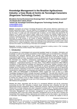 ISSN 1479-4411 199 ©Academic Conferences Ltd
Reference this paper as:
Alvarenga Neto, R. C. D, and Loureiro, R. S. “Knowledge Management in the Brazilian Agribusiness Industry: a
Case Study at Centro de Tecnologia Canavieira (Sugarcane Technology Center)” Electronic Journal of
Knowledge Management Volume 7 Issue 2, (pp199 - 210), available online at www.ejkm com
Knowledge Management in the Brazilian Agribusiness
Industry: a Case Study at Centro de Tecnologia Canavieira
(Sugarcane Technology Center)
Rivadávia Correa Drummond de Alvarenga Neto1
and Rogério Salles Loureiro2
1
Fundação Dom Cabral, Brazil
2
Centro de Tecnologia Canavieira (Sugarcane Technology Center), Brazil
rivadavia@fdc.org.br
rloureiro@ctc.com.br
Abstract: Investigates and analyzes “Knowledge Management” (KM) practices effectively implemented in the
Brazilian agribusiness industry. The main objective is to investigate and analyze the conceptions, motivations,
practices, metrics and results of a KM process in a genuine Brazilian firm. The qualitative research strategy used
was the study of a single case with incorporated units of analysis, and two criteria were observed for the
judgment of the quality of the research project: validity of the construct and reliability. Multiple sources of
evidence were used and data analysis consisted of three flows of activities: data reduction, data displays and
conclusion drawing/verification. The results confirmed the presuppositions and the firm of the study is a
benchmark for a KM process in the context of Brazilian organizations. The conclusions suggest that
organizational knowledge cannot be managed, it is just promoted or stimulated through the creation of “Ba”or an
enabling context. It was also identified that the main challenges facing organizations committed to KM in Brazil
have its focus on change management, cultural and behavioral issues and the creation of an enabling context
that favors the creation, use and sharing of information and knowledge.
Keywords: knowledge management; strategic information management; enabling context or "Ba"; knowledge
management conceptual umbrella metaphor; KM in agribusiness
1. Introduction
The emergence of a technological and economical paradigm based on innovation, information and
knowledge, as well as the growing consolidation of technologies such as microelectronics, information
technology and computer networks bring complex and multifaceted issues to surface facing
contemporary organizations. This transition of the “old rigidity of the atoms to the fluidity of the bits” in
organizations lights up many discussions concerning the profusion of new terminologies created in
the information era. Therefore, contemporary organizations face new terms such as “knowledge
management”, “communities of practice”, “strategic intellectual capital management”, “competitive
intelligence”, “organizational learning” and many others. These different perspectives reflect different
conceptions of organizational knowledge and organizations themselves, besides a growing need of
meticulous analysis about the upcoming opportunities for gaining competitive advantages through
strategic use of information and knowledge. In this particular arena, KM arises both as an opportunity
and an oxymoron, depending on how it is conceited, analyzed, practiced and measured for its results
concerning the organizations’ core-business and readiness to compete. ALVARENGA NETO (2002,
2005, 2008) and MARCHAND & DAVENPORT (2004) suggest that most of what it is called
“knowledge management”(KM) is actually information management. They also affirm that KM is more
than simply information management due to the fact that it includes and incorporates other concerns
such as the creation, use and sharing of information and knowledge in the organizational context, not
to mention the creation of the so called “enabling context” or “enabling conditions”, among others.
Hence, information management is just one of the components of KM and a starting point for other
KM initiatives and approaches.
Debates like these, associated with the lack of a conceptual definition and all the controversy
surrounding the term KM, motivated a research study concerning how a Brazilian firm from the
agribusiness industry understands, defines, implements, practices, measures and evaluates KM, what
motives led it to those initiatives and what it expected to achieve with it. The basic presuppositions
were two, respectively: (i) most of what it´s referred to or named “Knowledge Management” is actually
“Information Management” and information management is just one of the components of KM.
Consequently, KM is more than simply information management due to the fact that it includes and
incorporates other aspects, themes, approaches and concerns such as the creation, use and sharing
of information and knowledge in the organizational context, not to mention the creation of the so
 