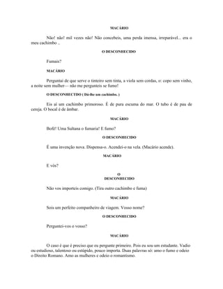 MACÁRIO

       Não! não! mil vezes não! Não concebeis, uma perda imensa, irreparável... era o
meu cachimbo ..
                                        O DESCONHECIDO

        Fumais?

        MACÁRIO

         Perguntai de que serve o tinteiro sem tinta, a viola sem cordas, o: copo sem vinho,
a noite sem mulher— não me pergunteis se fumo!
        O DESCONHECTDO ( Dá-lhe um cachimbo. )

         Eis aí um cachimbo primoroso. É de pura escuma do mar. O tubo é de pau de
cereja. O bocal é de âmbar.

                                             MACÁRIO

        Bofé! Uma Sultana o fumaria! E fumo?
                                        O DESCONHECIDO

        É uma invenção nova. Dispensa-o. Acendei-o na vela. (Macário acende).
                                         MACÁRIO

        E vós?
                                              O
                                         DESCONHECIDO

        Não vos importeis comigo. (Tira outro cachimbo e fuma)

                                             MACÁRIO

        Sois um perfeito companheiro de viagem. Vosso nome?
                                        O DESCONHECIDO

        Perguntei-vos o vosso?

                                             MACÁRIO

         O caso é que é preciso que eu pergunte primeiro. Pois eu sou um estudante. Vadio
ou estudioso, talentoso ou estúpido, pouco importa. Duas palavras só: amo o fumo e odeio
o Direito Romano. Amo as mulheres e odeio o romantismo.
 