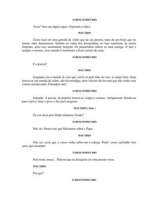 O DESCONHECIDO

        Tocai! Sois um digno rapaz. (Apertam a mão).
                                             MACÁRIO

        Gosto mais de uma garrafa de vinho que de um poema, mais de um beijo que do
soneto mais harmonioso. Quanto ao canto dos passarinhas, ao luar sonolento, às noites
límpidas, acho isso sumamente insípido. Os passarinhos sabem só uma cantiga. O luar é
sempre o mesmo. Esse mundo é monótono a fazer morrer de sono.

                                         O DESCONHECIDO

        E a poesia?
                                             MACÁRIO

         Enquanto era a moeda de oiro que corria só pela mão do rico, ia muito bem. Hoje
trocou-se em moeda de cobre; não há mendigo, nem caixeiro de taverna que não tenha esse
vintem azinhavrado. Entendeis-me?

                                         O DESCONHECIDO

         Entendo. A poesia, de popular tornou-se vulgar e comum. Antigamente faziam-na
para o povo; hoje o povo a faz para ninguém .

                                         MACÁRIO ( bebe )

        Eu vos dizia pois Onde tínhamos ficado?

                                         O DESCONHECIDO

        Não sei. Parece-me que falávamos sobre o Papa.

                                             MACÁRIO

         Não sei: creio que o vosso vinho subiu-me à cabeça. Puah! vosso cachimbo tem
sarro que tresanda!

                                         O DESCONHECIDO

        Sois triste, moço... Palavra que eu desejaria ver essa poesia vossa.

        MACÁRIO

        Por quê?

                                        O DESCONHECIDO
 