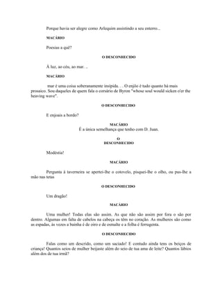Porque havia ser alegre como Arlequim assistindo a seu enterro...

        MACÁRIO

        Poesias a quê?

                                         O DESCONHECIDO

        À luz, ao céu, ao mar. ..

        MACÁRIO

          mar é uma coisa soberanamente insípida. . . O enjôo é tudo quanto há mais
prosaico. Sou daqueles de quem fala o corsário de Byron "whose soul would sicken o'er the
heaving wave".

                                         O DESCONHECIDO

        E enjoais a bordo?

                                             MACÁRIO
                             É a única semelhança que tenho com D. Juan.

                                               O
                                          DESCONHECIDO

        Modéstia!

                                             MACÁRIO

        Pergunta à taverneira se apertei-lhe o cotovelo, pisquei-lhe o olho, ou pus-lhe a
mão nas tetas

                                         O DESCONHECIDO

        Um dragão!
                                             MACÁRIO

         Uma mulher! Todas elas são assim. As que não são assim por fora o são por
dentro. Algumas em falta de cabelos na cabeça os têm no coração. As mulheres são como
as espadas, às vezes a bainha é de oiro e de esmalte e a folha é ferrugenta.

                                         O DESCONHECIDO

         Falas como um descrido, como um saciado! E contudo ainda tens os beiços de
criança! Quantos seios de mulher beijaste além do seio de tua ama de leite? Quantos lábios
além dos de tua irmã?
 