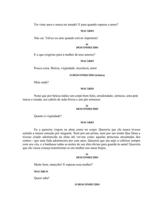 Ter vinte anos e nunca ter amado! E para quando esperas o amor?
                                            MACÁRIO

        Não sei. Talvez eu ame quando estiver impotente!
                                              O
                                         DESCONHECIDO

        E o que exigirias para a mulher de teus amores?
                                            MACÁRIO

        Pouca coisa. Beleza, virgindade, inocência, amor

                                    O DESCONHECIDO (irônico)

        Mais nada?
                                            MACÁRIO

         Notai que por beleza indico um corpo bem feito, arredondado, setinoso, uma pele
macia e rosada, um cabelo de seda-froixa e uns pés mimosos
                                              O
                                         DESCONHECIDO

        Quanto à virgindade?
                                            MACÁRIO

         Eu a quereria virgem na alma como no corpo. Quereria que ela nunca tivesse
sentido a menor emoção por ninguém. Nem por um primo, nem por um irmão Que Deus a
tivesse criado adormecida na alma até ver-me como aquelas princesas encantadas dos
contos—que uma fada adormecera por cem anos. Quereria que um anjo a cobrisse sempre
com seu véu, e a banhasse todas as noites do seu óleo divino para guardá-la santa! Quereria
que ela viesse criança transformar-se em mulher nos meus beijos.
                                              O
                                         DESCONHECIDO

        Muito bem, mancebo! E esperas essa mulher?

        MACÁRI O

        Quem sabe!
                                        O DESCONHECIDO
 