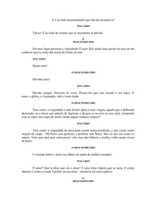 E é no lodo da prostituição que hás-de encontrá-la?
                                            MACÁRIO

        Talvez! É no lodo do oceano que se encontram as pérolas
                                             O
                                        DESCONHECIDO

         Em mau lugar procuras a virgindade! É mais fácil achar uma pérola na casa de um
joalheiro que no meio das areias do fundo do mar.

        MACÁRIO

        Quem sabe!..

                                       O DESCONHECIDO

        Duvidas pois?

                                            MACÁRIO

         Duvido sempre. Descreio às vezes. Parece-me que este mundo é um logro. O
amor, a glória, a virgindade, tudo é uma ilusão.

                                       O DESCONHECIDO

        Tens razão: a virgindade é uma ilusão! Qual é mais virgem, aquela que é deflorada
dormindo, ou a freira que ardente de lágrimas e desejos se revolve no seu catre, rompendo
com as mãos sua roupa de morte, lendo algum romance impuro?

                                            MACÁRIO

         Tens razão: a virgindade da alma pode existir numa prostituta, e não existir numa
virgem de corpo.—Há flores sem perfume, e perfume sem flores. Mas eu não sou como os
outros. Acho que uma taça vazia pouco vale, mas não beberia o melhor vinho numa xícara
de barro.

                                       O DESCONHECIDO

        E contudo bebes o amor nos lábios de argila da mulher corrupta!

                                            MACÁRIO

        O amor? Que te disse que era o amor? É uma fome impura que se sacia. O corpo
faminto é como o conde Ugolino na sua torre—morderia até num cadáver.

                                             O
                                        DESCONHECIDO
 