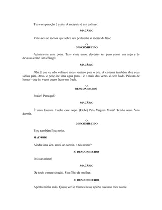 Tua comparação é exata. A meretriz é um cadáver.
                                             MACÁRIO

          Vale-nos ao menos que sobre seu peito não se morre de frio!
                                               O
                                          DESCONHECIDO

        Admira-me uma coisa. Tens vinte anos: deverias ser puro como um anjo e és
devasso como um cônego!

                                             MACÁRIO

         Não é que eu não voltasse meus sonhos para o céu. A cisterna também abre seus
lábios para Deus, e pede-lhe uma água pura—e o mais das vezes só tem lodo. Palavra de
honra—que às vezes quero fazer-me frade.
                                              O
                                         DESCONHECIDO

          Frade! Para quê?

                                             MACÁRIO

          É uma loucura. Enche esse copo. (Bebe) Pela Virgem Maria! Tenho sono. Vou
dormir.

                                               O
                                          DESCONHECIDO

          E eu também Boa-noite.

          MACÁRIO

          Ainda uma vez, antes de dormir, o teu nome?

                                         O DESCONHECIDO

          Insistes nisso?

                                             MACÁRIO

          De todo o meu coração. Sou filho de mulher.

                                         O DESCONHECIDO

          Aperta minha mão. Quero ver se tremes nesse aperto ouvindo meu nome.
 