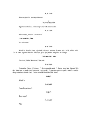 MACÁRIO

        Juro-te que não, ainda que fosses
                                                 O
                                            DESCONHECIDO

        Aperta minha mão. Até sempre: na vida e na morte!

                                              MACÁRIO

        Até sempre, na vida e na morte!

        O DESCONHECIDO

        E o teu nome?

                                              MACÁRIO

         Macário. Se não fosse enjeitado, dir-te-ia o nome de meu pai e o de minha mãe.
Era de certo alguma libertina. Meu pai, pelo que penso, era padre ou fidalgo.

                                       O DESCONHECIDO

        Eu sou o diabo. Boa-noite, Macário.

                                              MACÁRIO

        Boa-noite, Satan. (Deita-se. O desconhecido sai). O diabo! uma boa fortuna! Há
dez anos que eu ando para encontrar esse patife! Desta vez agarrei-o pela cauda! A maior
desgraça deste mundo é ser Fausto sem MefistófelesOlá, Satan!

                                               SATAN

        Macário

                                              MACÁRIO

        Quando partimos?

                                               SATAN

        Tens sono?

                                              MACÁRIO

        Não
 