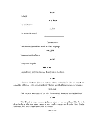 SATAN

        Então já.

                                             MACÁRIO

        E o meu burro?

                                              SATAN

        Irás na minha garupa.
                                       ____________________


                                           Num caminho

        Satan montado num barro preto; Macário na garupa.

                                         MACÁRIO

        Pára um pouco teu burro.

                                              SATAN

        Não queres chegar?

                                     MACÁRIO

        É que ele tem um trote inglês de desesperar os intestinos.


                                              SATAN

        E contudo este burro descende em linha reta do burro em que fez a sua entrada em
Jerusalém o filho do velho carpinteiro José. Vês pois que é fidalgo como um cavalo árabe.

                                            MACÁRIO

        Tudo isso não prova que ele não trota danadamente. Falta-nos muito para chegar?

                                              SATAN

        Não. Daqui a cinco minutos podemos estar à vista da cidade. Hás de vê-la
desenhando no céu suas torres escuras e seus casebres tão pretos de noite como de dia,
iluminada, mas sombria como uma essa de enterro.

                                            MACÁRIO
 
