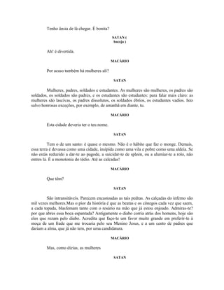Tenho ânsia de lá chegar. É bonita?
                                              SATAN (
                                               boceja )

        Ah! é divertida.

                                              MACÁRIO

        Por acaso também há mulheres ali?

                                               SATAN

        Mulheres, padres, soldados e estudantes. As mulheres são mulheres, os padres são
soldados, os soldados são padres, e os estudantes são estudantes: para falar mais claro: as
mulheres são lascivas, os padres dissolutos, os soldados ébrios, os estudantes vadios. Isto
salvo honrosas exceções, por exemplo, de amanhã em diante, tu.

                                              MACÁRIO

        Esta cidade deveria ter o teu nome.

                                               SATAN

          Tem o de um santo: é quase o mesmo. Não é o hábito que faz o monge. Demais,
essa terra é devassa como uma cidade, insípida como uma vila e pobre como uma aldeia. Se
não estás reduzido a dar-te ao pagode, a suicidar-te de spleen, ou a alumiar-te a rolo, não
entres lá. É a monotonia do tédio. Até as calcadas!

                                              MACÁRIO

        Que têm?

                                               SATAN

         São intransitáveis. Parecem encastoadas as tais pedras. As calçadas do inferno são
mil vezes melhores.Mas o pior da história é que as beatas e os cônegos cada vez que saem,
a cada topada, blasfemam tanto com o rosário na mão que já estou enjoado. Admiras-te?
por que abres essa boca espantada? Antigamente o diabo corria atrás dos homens, hoje são
eles que rezam pelo diabo. Acredita que faço-te um favor muito grande em preferir-te à
moça de um frade que me trocaria pelo seu Menino Jesus, e a um cento de padres que
dariam a alma, que já não tem, por uma candidatura.

                                              MACÁRIO

        Mas, como dizias, as mulheres

                                               SATAN
 