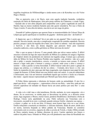 tragédias teogônicas de OEhlenschläger e ainda menos com o de Kotzebue ou o de Victor
Hugo e Dumas.

   Não se pareceria com o de Ducis, nem com aquela tradução bastarda, verdadeira
castração do Otelo de Shakespeare, feita pelo poeta sublime do Chatterton, o conde Vigny.
—Quando não se tem alma adejante para emparelhar com o gênio vagabundo do autor de
Hamlet, haja ao menos modéstia bastante para não querer emendá-la. Por isso o Otelo de
Vigny é morto. É uma obra de talento, mas devia ser um rasgo de gênio.

   Emendá-lo? pobres pigmeus que querem limar as monstruosidades do Colosso! Raça de
Liliput que queria aperfeiçoar os membros do gigante—disforme para eles—de Gulliver!

   E digam-me: que é o disforme? há ai um anão ou um gigante? Não é assim que eu o
entendo. Haveria enredo, mas não a complicação exagerada da comédia espanhola. Haveria
paixões, porque o peito da tragédia deve bater, deve sentir-se ardente—mas não requintaria
o horrível, e não faria um drama daqueles que parecem feitos para reanimar
corações-cadáveres, como a pilha galvânica as fibras nervosas do morto!

   Não: o que eu penso é diverso. É uma grande idéia que talvez nunca realize. É difícil
encerrar a torrente de fogo dos anjos decaídos de Milton ou o pântano de sangue e lágrimas
do Alighieri dentro do pentâmetro de mármore da tragédia antiga. Contam que a primeira
idéia de Milton foi fazer do Paraíso Perdido uma tragédia—um mistério—não sei o quê:
não o pôde; o assunto transbordava, crescia; a torrente se tornava num oceano. É difícil
marcar o lugar onde pára o homem e começa o animal, onde cessa a alma e começa o
instinto —onde a paixão se torna ferocidade. É difícil marcar onde deve parar o galope do
sangue nas artérias, e a violência da dor no crânio.— Contudo, deve haver e o há—um
limite às expansões do ator, para que não haja exageração, nem degenere num papel de fera
o papel de homem. O Pobre Idiota tem esse defeito entre mil outros. A cena do subterrâneo
é interessante, mas é de um interesse semelhante àquele que excitava o Jocko ou o homem
das matas—aquele macaco representado por Morietti que fazia chorar a platéia.

   O Pobre Idiota representa o idiotismo do homem caído na animalidade. O ator fez o
papel que devia— não exagerou—, representou a fera na sua fúria,—uma fera, onde por um
enxerto caprichoso do imitador de Hauser havia um amor poético por uma flor—e uma
estampa!

   A vida e só a vida! mas a vida tumultuosa, férvida, anelante, às vezes sanguenta—eis o
drama. Se eu escrevesse, se minha pena se desvairasse na paixão, eu a deixaria correr
assim. Iago enganaria o Mouro, trairia Cássio, perderia Desdêmona e desfrutaria a bolsa de
Rodrigo. Cássio seria apunhalado na cena. Otelo sufocaria sua Veneziana com o
travesseiro, escondê-la-ia com o cortinado quando entrasse Emília: chamaria sua esposa —
a whore—e gabar -se -ia de seu feito. O honest, most honest Iago viria ver a sua vítima,
Emília soluçando a mostraria ao demônio; o Africano delirante, doido de amor, doido de a
ter morto, morreria beijando os lábios pálidos da Veneziana. Hamlet no cemitério
conversaria com os coveiros, ergueria do chão a caveira de Yorick, o truão; Ofélia coroada
de flores cantaria insana as balatas obscenas do povo: Laertes apertaria nos braços o
cadáver da pobre louca. Orlando no What you will penduraria suas rimas de Rosalinda nos
 