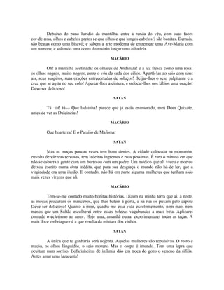 Debaixo do pano luzidio da mantilha, entre a renda do véu, com suas faces
cor-de-rosa, olhos e cabelos pretos (e que olhos e que longos cabelos!) são bonitas. Demais,
são beatas como uma bisavó; e sabem a arte moderna de entremear uma Ave-Maria com
um namoro; e soltando uma conta do rosário lançar uma olhadela.

                                             MACÁRIO

         Oh! a mantilha acetinada! os olhares de Andaluza! e a tez fresca como uma rosa!
os olhos negros, muito negros, entre o véu de seda dos cílios. Apertá-las ao seio com seus
ais, seus suspiros, suas orações entrecortadas de soluços! Beijar-lhes o seio palpitante e a
cruz que se agita no seu colo! Apertar-lhes a cintura, e sufocar-lhes nos lábios uma oração!
Deve ser delicioso!

                                              SATAN

         Tá! tát! tá— Que ladainha! parece que já estás enamorado, meu Dom Quixote,
antes de ver as Dulcinéias!

                                             MACÁRIO

        Que boa terra! E o Paraíso de Mafoma!

                                              SATAN

         Mas as moças poucas vezes tem bons dentes. A cidade colocada na montanha,
envolta de várzeas relvosas, tem ladeiras íngremes e ruas péssimas. É raro o minuto em que
não se esbarra a gente com um burro ou com um padre. Um médico que ali viveu e morreu
deixou escrito numa obra inédita, que para sua desgraça o mundo não há-de ler, que a
virgindade era uma ilusão. E contudo, não há em parte alguma mulheres que tenham sido
mais vezes virgens que ali.

                                             MACÁRIO

        Tem-se-me contado muito bonitas histórias. Dizem na minha terra que aí, à noite,
as moças procuram os mancebos, que lhes batem à porta, e na rua os puxam pelo capote
Deve ser delicioso! Quanto a mim, quadra-me essa vida excelentemente, nem mais nem
menos que um Sultão escolherei entre essas belezas vagabundas a mais bela. Aplicarei
contudo o ecletismo ao amor. Hoje uma, amanhã outra: experimentarei todas as taças. A
mais doce embriaguez é a que resulta da mistura dos vinhos.

                                              SATAN

        A única que tu ganharás será nojenta. Aquelas mulheres são repulsivas. O rosto é
macio, os olhos lânguidos, o seio moreno Mas o corpo é imundo. Tem uma lepra que
ocultam num sorriso. Bofarinheiras de infâmia dão em troca do gozo o veneno da sífilis.
Antes amar uma lazarenta!
 