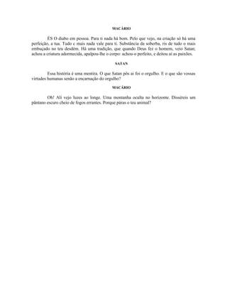 MACÁRIO

         ÉS O diabo em pessoa. Para ti nada há bom. Pelo que vejo, na criação só há uma
perfeição, a tua. Tudo c mais nada vale para ti. Substância da soberba, ris de tudo o mais
embuçado no teu desdém. Há uma tradição, que quando Deus fez o homem, veio Satan;
achou a criatura adormecida, apalpou-lhe o corpo: achou-o perfeito, e deitou aí as paixões.

                                              SATAN

         Essa história é uma mentira. O que Satan pôs ai foi o orgulho. E o que são vossas
virtudes humanas senão a encarnação do orgulho?
                                            MACÁRIO

        Oh! Ali vejo luzes ao longe. Uma montanha oculta no horizonte. Disséreis um
pântano escuro cheio de fogos errantes. Porque páras o teu animal?
 