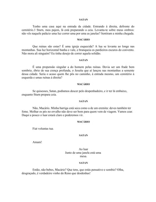 SATAN

         Tenho uma casa aqui na entrada da cidade. Entrando à direita, defronte do
cemitério.1 Sturn, meu pajem, lá está preparando a ceia. Levanta-te sobre meus ombros:
não vês naquele palácio uma luz correr uma por uma as janelas? Sentiram a minha chegada.
                                            MACÁRIO

       Que ruínas são estas? É uma igreja esquecida? A lua se levanta ao longe nas
montanhas. Sua luz horizontal banha o vale, e branqueia os pardieiros escuros do convento.
Não mora ali ninguém? Eu tinha desejo de correr aquela solidão.

                                              SATAN

         É uma propensão singular a do homem pelas ruínas. Devia ser um frade bem
sombrio, ébrio de sua crença profunda, o Jesuíta que aí lançou nas montanhas a semente
dessa cidade. Seria o acaso quem lhe pôs no caminho, à entrada mesmo, um cemitério à
esquerda e umas ruínas à direita?

                                            MACÁRIO

        Se quisesses, Satan, podíamos descer pelo despenhadeiro, e ir ter lá embaixo,
enquanto Sturn prepara ceia.

                                              SATAN

        Não, Macário. Minha barriga está seca como a de um eremita: deves também ter
fome. Molhar os pés no orvalho não deve ser bom para quem vem de viagem. Vamos cear.
Daqui a pouco o luar estará claro e poderemos vir.

                                            MACÁRIO

        Fiat voluntas tua.

                                              SATAN

        Amam!

                                            Ao luar
                                  Junto de uma janela está uma
                                             mesa.

                                              SATAN

        Então, não bebes, Macário? Que tens, que estás pensativo e sombio? Olha,
desgraçado, é verdadeiro vinho do Reno que desdenhas!
 