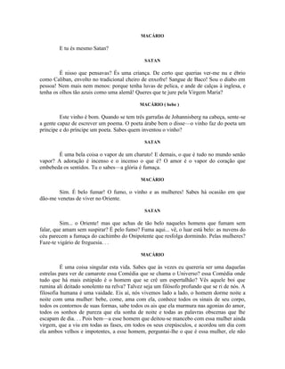 MACÁRIO

        E tu és mesmo Satan?

                                              SATAN

         É nisso que pensavas? És uma criança. De certo que querias ver-me nu e ébrio
como Caliban, envolto no tradicional cheiro de enxofre! Sangue de Baco! Sou o diabo em
pessoa! Nem mais nem menos: porque tenha luvas de pelica, e ande de calças à inglesa, e
tenha os olhos tão azuis como uma alemã! Queres que te jure pela Virgem Maria?

                                            MACÁRIO ( bebe )

         Este vinho é bom. Quando se tem três garrafas de Johannisberg na cabeça, sente-se
a gente capaz de escrever um poema. O poeta árabe bem o disse—o vinho faz do poeta um
príncipe e do príncipe um poeta. Sabes quem inventou o vinho?

                                              SATAN

        É uma bela coisa o vapor de um charuto! E demais, o que é tudo no mundo senão
vapor? A adoração é incenso e o incenso o que é? O amor é o vapor do coração que
embebeda os sentidos. Tu o sabes—a glória é fumaça.

                                            MACÁRIO

        Sim. É belo fumar! O fumo, o vinho e as mulheres! Sabes há ocasião em que
dão-me venetas de viver no Oriente.

                                              SATAN

         Sim... o Oriente! mas que achas de tão belo naqueles homens que fumam sem
falar, que amam sem suspirar? É pelo fumo? Fuma aqui... vê, o luar está belo: as nuvens do
céu parecem a fumaça do cachimbo do Onipotente que resfolga dormindo. Pelas mulheres?
Faze-te vigário de freguesia. . .

                                            MACÁRIO

          É uma coisa singular esta vida. Sabes que às vezes eu quereria ser uma daquelas
estrelas para ver de camarote essa Comédia que se chama o Universo? essa Comédia onde
tudo que há mais estúpido é o homem que se crê um espertalhão? Vês aquele boi que
rumina ali deitado sonolento na relva? Talvez seja um filósofo profundo que se ri de nós. A
filosofia humana é uma vaidade. Eis aí, nós vivemos lado a lado, o homem dorme noite a
noite com uma mulher: bebe, come, ama com ela, conhece todos os sinais de seu corpo,
todos os contornos de suas formas, sabe todos os ais que ela murmura nas agonias do amor,
todos os sonhos de pureza que ela sonha de noite e todas as palavras obscenas que lhe
escapam de dia. . . Pois bem—a esse homem que deitou-se mancebo com essa mulher ainda
virgem, que a viu em todas as fases, em todos os seus crepúsculos, e acordou um dia com
ela ambos velhos e impotentes, a esse homem, perguntai-lhe o que é essa mulher, ele não
 