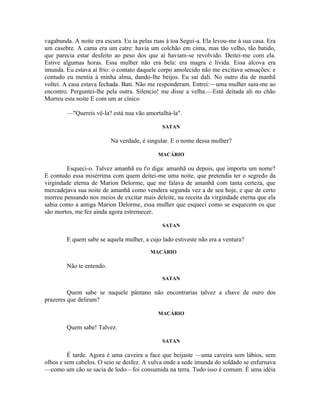 vagabunda. A noite era escura. Eu ia pelas ruas à toa Segui-a. Ela levou-me à sua casa. Era
um casebre. A cama era um catre: havia um colchão em cima, mas tão velho, tão batido,
que parecia estar desfeito ao peso dos que aí haviam-se revolvido. Deitei-me com ela.
Estive algumas horas. Essa mulher não era bela: era magra e lívida. Essa alcova era
imunda. Eu estava aí frio: o contato daquele corpo amolecido não me excitava sensações: e
contudo eu mentia à minha alma, dando-lhe beijos. Eu saí dali. No outro dia de manhã
voltei. A casa estava fechada. Bati. Não me responderam. Entrei:—uma mulher saiu-me ao
encontro. Perguntei-lhe pela outra. Silencio! me disse a velha.—Está deitada ali no chão
Morreu esta noite E com um ar cínico

        —"Quereis vê-la? está nua vão amortalhá-la".

                                              SATAN

                          Na verdade, é singular. E o nome dessa mulher?

                                            MACÁRIO

        Esqueci-o. Talvez amanhã eu t'o diga: amanhã ou depois, que importa um nome?
E contudo essa misérrima com quem deitei-me uma noite, que pretendia ter o segredo da
virgindade eterna de Marion Delorme, que me falava de amanhã com tanta certeza, que
mercadejava sua noite de amanhã como vendera segunda vez a de seu hoje, e que de certo
morreu pensando nos meios de excitar mais deleite, na receita da virgindade eterna que ela
sabia como a antiga Marion Delorme, essa mulher que esqueci como se esquecem os que
são mortos, me fez ainda agora estremecer.

                                              SATAN

        E quem sabe se aquela mulher, a cujo lado estiveste não era a ventura?
                                         MACÁRIO

        Não te entendo.
                                              SATAN

         Quem sabe se naquele pântano não encontrarias talvez a chave de ouro dos
prazeres que deliram?

                                            MACÁRIO

        Quem sabe! Talvez.

                                              SATAN

         É tarde. Agora é uma caveira a face que beijaste —uma caveira sem lábios, sem
olhos e sem cabelos. O seio se desfez. A vulva onde a sede imunda do soldado se enfurnava
—como um cão se sacia de lodo—foi consumida na terra. Tudo isso é comum. É uma idéia
 