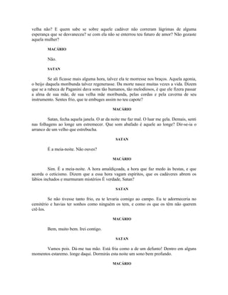 velha não? E quem sabe se sobre aquele cadáver não correram lágrimas de alguma
esperança que se desvaneceu? se com ela não se enterrou teu futuro de amor? Não gozaste
aquela mulher?

        MACÁRIO

        Não.

        SATAN

         Se ali ficasse mais alguma hora, talvez ela te morresse nos braços. Aquela agonia,
o beijo daquela moribunda talvez regenerasse. Da morte nasce muitas vezes a vida. Dizem
que se a rabeca de Paganini dava sons tão humanos, tão melodiosos, é que ele fizera passar
a alma de sua mãe, de sua velha mãe moribunda, pelas cordas e pela caverna de seu
instrumento. Sentes frio, que te embuges assim no teu capote?

                                             MACÁRIO

         Satan, fecha aquela janela. O ar da noite me faz mal. O luar me gela. Demais, senti
nas folhagens ao longe um estremecer. Que som abafado é aquele ao longe? Dir-se-ia o
arranco de um velho que estrebucha.

                                              SATAN

        É a meia-noite. Não ouves?

                                             MACÁRIO

         Sim. É a meia-noite. A hora amaldiçoada, a hora que faz medo às bestas, e que
acorda o ceticismo. Dizem que a essa hora vagam espíritos, que os cadáveres abrem os
lábios inchados e murmuram mistérios É verdade, Satan?

                                              SATAN

         Se não tivesse tanto frio, eu te levaria comigo ao campo. Eu te adormeceria no
cemitério e havias ter sonhos como ninguém os tem, e como os que os têm não querem
crê-los.

                                             MACÁRIO

        Bem, muito bem. Irei contigo.

                                              SATAN

       Vamos pois. Dá-me tua mão. Está fria como a de um defunto! Dentro em alguns
momentos estaremo. longe daqui. Dormirás esta noite um sono bem profundo.

                                             MACÁRIO
 
