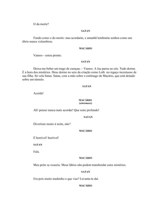 O da morte?

                                             SATAN

        Fundo como o do morto: mas acordarás, e amanhã lembrarás sonhos como um
ébrio nunca vislumbrou.

                                           MACÁRIO

        Vamos—estou pronto.
                                             SATAN

          Deixa-me beber um trago de curaçau.—Vamos. A lua parou no céu. Tudo dorme.
É a hora dos mistérios. Deus dorme no seio da criação como Loth no regaço incestuoso de
sua filha. Só vela Satan. Satan, com a mão sobre o estômago de Macário, que está deitado
sobre um túmulo.

                                              SATAN

        Acorda!

                                           MACÁRIO
                                           (estremece)

        Ah! pensei nunca mais acordar! Que sono profundo!

                                               SATAN

        Divertiste muito à noite, não?

                                           MACÁRIO

        É horrível! horrível!

        SATAN

        Fala.
                                           MACÁRIO

        Meu peito se exauriu. Meus lábios não podem transbordar estes mistérios.

                                             SATAN

        Era pois muito medonho o que vias? Levanta-te daí.

                                           MACÁRIO
 