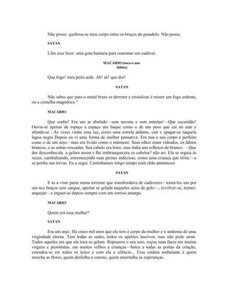 Não posso: quebrou-se meu corpo entre os braços do pesadelo. Não posso.
        SATAN

        Liba esse licor: uma gota bastaria para reanimar um cadáver.

                                        MACÁRIO (toca-o nos
                                             lábios)

        Que fogo! meu peito arde. Ah! ah! que dor!

                                               SATAN

         Não sabes que para o metal bruto se derreter e cristalizar é míster um fogo ardente,
ou a centelha magnética ?

        MACÁRIO

         Que sonho! Era um ar abafado—sem nuvens e sem estrelas!—Que escuridão!
Ouvia-se apenas de espaço a espaço um baque como o de um peso que cai no mar e
afunda-se . Às vezes vinha uma luz, como uma estrela ardente, cair e apagar-se naquela
lagoa negra Depois eu vi uma forma de mulher pensativa. Era nua e seu corpo e perfeito
como o de um anjo—mas era lívido como o mármore. Seus olhos eram vidrados, os lábios
brancos, e as unhas roxeadas. Seu cabelo era loiro, mas tinha uns reflexos de branco. —Que
dor desconhecida a gelara assim e lhe embranquecera os cabelos? não sei. Ela se erguia às
vezes, cambaleando, estremecendo suas pernas indecisas, como uma criança que tirita;—e
se perdia nas trevas. Eu a segui. Caminhamos longo tempo num chão pantanoso

                                               SATAN

        E tu a viste parar numa torrente que transbordava de cadáveres—tomá-los um por
um nos braços sem sangue, apertar se gelada naqueles seios de gelo—, revolver-se, tremer,
arquejar—e erguer-se depois sempre com um sorriso amargo.

        MACÁRIO

        Quem era essa mulher?
        SATAN

        Era um anjo. Há cinco mil anos que ela tem o corpo da mulher e o anátema de uma
virgindade eterna. Tem todas as sedes, todos os apetites lascivos, mas não pode amar.
Todos aqueles em que ela toca se gelam. Repousou o seu seio, roçou suas faces em muitas
virgens e prostitutas, em muitos velhos e crianças—bateu a todas as portas da criação,
estendeu-se em todos os leitos e com ela o silêncio... Essa estátua ambulante é quem
murcha as flores, quem desfolha o outono, quem amortalha as esperanças.
 